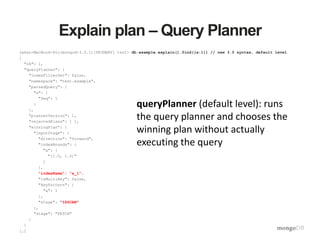 Explain plan – Query Planner
Jakes-MacBook-Pro(mongod-3.0.1)[PRIMARY] test> db.example.explain().find({a:1}) // new 3.0 syntax, default level
{
"ok": 1,
"queryPlanner": {
"indexFilterSet": false,
"namespace": "test.example",
"parsedQuery": {
"a": {
"$eq": 1
}
},
"plannerVersion": 1,
"rejectedPlans": [ ],
"winningPlan": {
"inputStage": {
"direction": "forward",
"indexBounds": {
"a": [
"[1.0, 1.0]"
]
},
"indexName": "a_1",
"isMultiKey": false,
"keyPattern": {
"a": 1
},
"stage": "IXSCAN"
},
"stage": "FETCH"
}
}
[…]
queryPlanner (default level): runs
the query planner and chooses the
winning plan without actually
executing the query
 