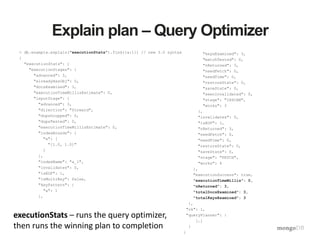 Explain plan – Query Optimizer
> db.example.explain("executionStats").find({a:1}) // new 3.0 syntax
{
"executionStats": {
"executionStages": {
"advanced": 3,
"alreadyHasObj": 0,
"docsExamined": 3,
"executionTimeMillisEstimate": 0,
"inputStage": {
"advanced": 3,
"direction": "forward",
"dupsDropped": 0,
"dupsTested": 0,
"executionTimeMillisEstimate": 0,
"indexBounds": {
"a": [
"[1.0, 1.0]"
]
},
"indexName": "a_1",
"invalidates": 0,
"isEOF": 1,
"isMultiKey": false,
"keyPattern": {
"a": 1
},
"keysExamined": 3,
"matchTested": 0,
"nReturned": 3,
"needFetch": 0,
"needTime": 0,
"restoreState": 0,
"saveState": 0,
"seenInvalidated": 0,
"stage": "IXSCAN",
"works": 3
},
"invalidates": 0,
"isEOF": 1,
"nReturned": 3,
"needFetch": 0,
"needTime": 0,
"restoreState": 0,
"saveState": 0,
"stage": "FETCH",
"works": 4
},
"executionSuccess": true,
"executionTimeMillis": 0,
"nReturned": 3,
"totalDocsExamined": 3,
"totalKeysExamined": 3
},
"ok": 1,
"queryPlanner": {
[…]
}
}
executionStats – runs the query optimizer,
then runs the winning plan to completion
 