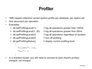 Profiler
• 1MB capped collection named system.profile per database, per replica set
• One document per operation
• Examples:
> db.setProfilingLevel(1) // log all operations greater than 100ms
> db.setProfilingLevel(1, 20) // log all operations greater than 20ms
> db.setProfilingLevel(2) // log all operations regardless of duration
> db.setProfilingLevel(0) // turn off profiling
> db.getProfilingStatus() // display current profiling level
{
"slowms": 100,
"was": 2
}
• In a sharded cluster, you will need to connect to each shard's primary
mongod, not mongos
 