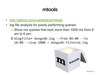 mtools
• http://github.com/rueckstiess/mtools
• log file analysis for poorly performing queries
– Show me queries that took more than 1000 ms from 6
am to 6 pm:
$ mlogfilter mongodb.log --from 06:00 --to
18:00 --slow 1000 > mongodb-filtered.log
 
