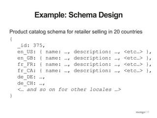 Example: Schema Design
Product catalog schema for retailer selling in 20 countries
{
_id: 375,
en_US: { name: …, description: …, <etc…> },
en_GB: { name: …, description: …, <etc…> },
fr_FR: { name: …, description: …, <etc…> },
fr_CA: { name: …, description: …, <etc…> },
de_DE: …,
de_CH: …,
<… and so on for other locales …>
}
 