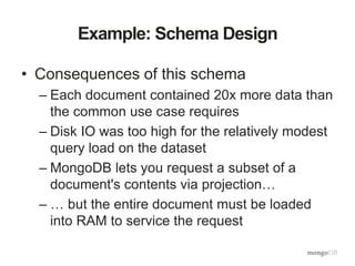 Example: Schema Design
• Consequences of this schema
– Each document contained 20x more data than
the common use case requires
– Disk IO was too high for the relatively modest
query load on the dataset
– MongoDB lets you request a subset of a
document's contents via projection…
– … but the entire document must be loaded
into RAM to service the request
 