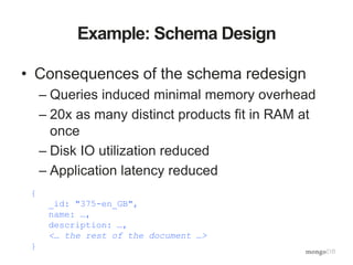 Example: Schema Design
• Consequences of the schema redesign
– Queries induced minimal memory overhead
– 20x as many distinct products fit in RAM at
once
– Disk IO utilization reduced
– Application latency reduced
{
_id: "375-en_GB",
name: …,
description: …,
<… the rest of the document …>
}
 