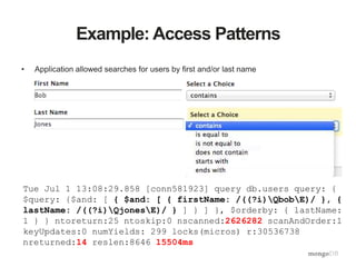 Example: Access Patterns
• Application allowed searches for users by first and/or last name
Tue Jul 1 13:08:29.858 [conn581923] query db.users query: {
$query: {$and: [ { $and: [ { firstName: /((?i)QbobE)/ }, {
lastName: /((?i)QjonesE)/ } ] } ] }, $orderby: { lastName:
1 } } ntoreturn:25 ntoskip:0 nscanned:2626282 scanAndOrder:1
keyUpdates:0 numYields: 299 locks(micros) r:30536738
nreturned:14 reslen:8646 15504ms
 
