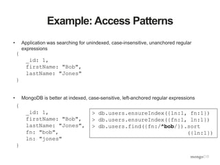 Example: Access Patterns
• Application was searching for unindexed, case-insensitive, unanchored regular
expressions
• MongoDB is better at indexed, case-sensitive, left-anchored regular expressions
{
_id: 1,
firstName: "Bob",
lastName: "Jones"
}
{
_id: 1,
firstName: "Bob",
lastName: "Jones",
fn: "bob",
ln: "jones"
}
> db.users.ensureIndex({ln:1, fn:1})
> db.users.ensureIndex({fn:1, ln:1})
> db.users.find({fn:/^bob/}).sort
({ln:1})
 