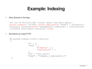 Example: Indexing
• Slow Queries in the logs:
Sun Jun 29 06:35:37.646 [conn2] query test.docs query: {
parent.company: "22794", parent.employeeId: "83881" } ntoreturn:1
ntoskip:0 nscanned:806381 keyUpdates:0 numYields: 5 locks(micros)
r:2145254 nreturned:0 reslen:20 1156ms
• But there's an index???!!!!
db.system.indexes.find().toArray()
[{
"v" : 1,
"key" : {
"company" : 1,
"employeeId" : 1
},
"ns" : "test.docs",
"name" : "company_1_employeeId_1"
}]
 