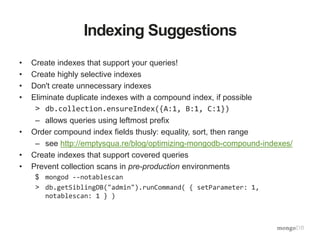 Indexing Suggestions
• Create indexes that support your queries!
• Create highly selective indexes
• Don't create unnecessary indexes
• Eliminate duplicate indexes with a compound index, if possible
> db.collection.ensureIndex({A:1, B:1, C:1})
– allows queries using leftmost prefix
• Order compound index fields thusly: equality, sort, then range
– see http://emptysqua.re/blog/optimizing-mongodb-compound-indexes/
• Create indexes that support covered queries
• Prevent collection scans in pre-production environments
$ mongod --notablescan
> db.getSiblingDB("admin").runCommand( { setParameter: 1,
notablescan: 1 } )
 