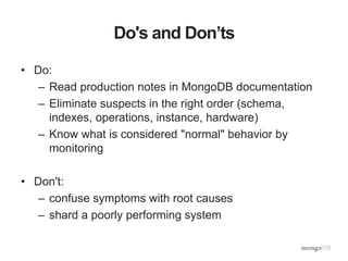 Do's and Don’ts
• Do:
– Read production notes in MongoDB documentation
– Eliminate suspects in the right order (schema,
indexes, operations, instance, hardware)
– Know what is considered "normal" behavior by
monitoring
• Don't:
– confuse symptoms with root causes
– shard a poorly performing system
 