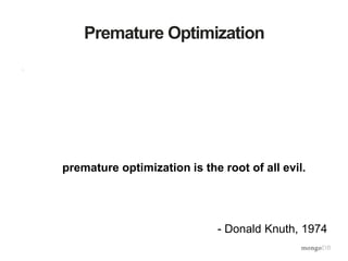 Premature Optimization
• "There is no doubt that the grail of efficiency leads to
abuse. Programmers waste enormous amounts of time
thinking about, or worrying about, the speed of
noncritical parts of their programs, and these attempts at
efficiency actually have a strong negative impact when
debugging and maintenance are considered. We should
forget about small efficiencies, say about 97% of the
time: premature optimization is the root of all evil.
Yet we should not pass up our opportunities in that
critical 3%."
- Donald Knuth, 1974
 