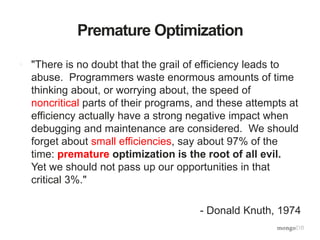Premature Optimization
• "There is no doubt that the grail of efficiency leads to
abuse. Programmers waste enormous amounts of time
thinking about, or worrying about, the speed of
noncritical parts of their programs, and these attempts at
efficiency actually have a strong negative impact when
debugging and maintenance are considered. We should
forget about small efficiencies, say about 97% of the
time: premature optimization is the root of all evil.
Yet we should not pass up our opportunities in that
critical 3%."
- Donald Knuth, 1974
 