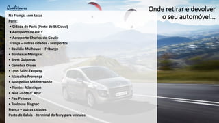 Onde retirar e devolver
o seu automóvel...
Na França, sem taxas
Paris:
• Cidade de Paris (Porte de St.Cloud)
• Aeroporto de ORLY
• Aeroporto Charles-de-Gaulle
França – outras cidades - aeroportos
• Basiléia-Mulhouse – Friburgo
• Bordeaux Mérignac
• Brest Guipavas
• Genebra Ornex
• Lyon Saint-Exupéry
• Marselha Provença
• Monpellier Méditerranée
• Nantes Atlantique
• Nice - Côte d’ Azur
• Pau Pirineus
• Toulouse Blagnac
França – outras cidades:
Porto de Calais – terminal do ferry para veículos
 