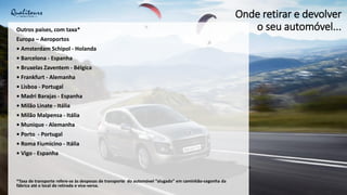 Onde retirar e devolver
o seu automóvel...
Outros países, com taxa*
Europa – Aeroportos
• Amsterdam Schipol - Holanda
• Barcelona - Espanha
• Bruxelas Zaventem - Bélgica
• Frankfurt - Alemanha
• Lisboa - Portugal
• Madri Barajas - Espanha
• Milão Linate - Itália
• Milão Malpensa - Itália
• Munique - Alemanha
• Porto - Portugal
• Roma Fiumicino - Itália
• Vigo - Espanha
*Taxa de transporte refere-se às despesas de transporte do automóvel “alugado” em caminhão-cegonha da
fábrica até o local de retirada e vice-versa.
 
