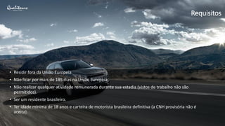 • Residir fora da União Europeia.
• Não ficar por mais de 185 dias na União Europeia.
• Não realizar qualquer atividade remunerada durante sua estadia (vistos de trabalho não são
permitidos).
• Ser um residente brasileiro.
• Ter idade mínima de 18 anos e carteira de motorista brasileira definitiva (a CNH provisória não é
aceita).
Requisitos
 