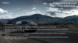 • Procedimento:
• Nos aeroportos deve-se informar o horário de chegada ou partida dos voos reservados.
• Retirada: uma pessoa da loja irá entregar o carro em horário e local combinado dando todas as instruções e
explicações referente ao veículo.
• Devolução: o veículo deverá ser conduzido à loja indicada, próxima ao aeroporto. Todos os ocupantes e
bagagem serão levados até o aeroporto.
• Os locais de entrega e devolução não ficam abertos 24 horas, daí a indicação necessário de horário previsto
para a entrega e devolução do veículo.
Onde retirar e devolver
o seu automóvel...
 