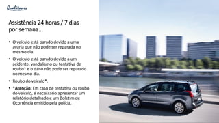 Assistência 24 horas / 7 dias
por semana...
• O veículo está parado devido a uma
avaria que não pode ser reparada no
mesmo dia.
• O veículo está parado devido a um
acidente, vandalismo ou tentativa de
roubo* e o dano não pode ser reparado
no mesmo dia.
• Roubo do veículo*.
• *Atenção: Em caso de tentativa ou roubo
do veículo, é necessário apresentar um
relatório detalhado e um Boletim de
Ocorrência emitido pela polícia.
 
