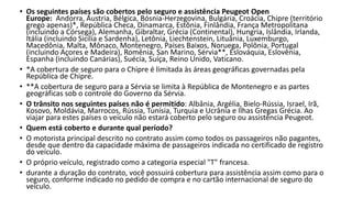 • Os seguintes países são cobertos pelo seguro e assistência Peugeot Open
Europe: Andorra, Áustria, Bélgica, Bósnia-Herzegovina, Bulgária, Croácia, Chipre (território
grego apenas)*, República Checa, Dinamarca, Estônia, Finlândia, França Metropolitana
(incluindo a Córsega), Alemanha, Gibraltar, Grécia (Continental), Hungria, Islândia, Irlanda,
Itália (incluindo Sicília e Sardenha), Letônia, Liechtenstein, Lituânia, Luxemburgo,
Macedônia, Malta, Mônaco, Montenegro, Países Baixos, Noruega, Polônia, Portugal
(incluindo Açores e Madeira), Romênia, San Marino, Sérvia**, Eslováquia, Eslovênia,
Espanha (incluindo Canárias), Suécia, Suíça, Reino Unido, Vaticano.
• *A cobertura de seguro para o Chipre é limitada às áreas geográficas governadas pela
República de Chipre.
• **A cobertura de seguro para a Sérvia se limita à República de Montenegro e as partes
geográficas sob o controle do Governo da Sérvia.
• O trânsito nos seguintes países não é permitido: Albânia, Argélia, Bielo-Rússia, Israel, Irã,
Kosovo, Moldávia, Marrocos, Rússia, Tunísia, Turquia e Ucrânia e Ilhas Gregas Grécia. Ao
viajar para estes países o veículo não estará coberto pelo seguro ou assistência Peugeot.
• Quem está coberto e durante qual período?
• O motorista principal descrito no contrato assim como todos os passageiros não pagantes,
desde que dentro da capacidade máxima de passageiros indicada no certificado de registro
do veículo.
• O próprio veículo, registrado como a categoria especial "T" francesa.
• durante a duração do contrato, você possuirá cobertura para assistência assim como para o
seguro, conforme indicado no pedido de compra e no cartão internacional de seguro do
veículo.
 