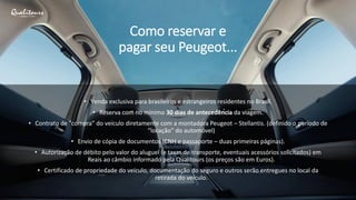 Como reservar e
pagar seu Peugeot...
• Venda exclusiva para brasileiros e estrangeiros residentes no Brasil.
• Reserva com no mínimo 30 dias de antecedência da viagem.
• Contrato de “compra” do veículo diretamente com a montadora Peugeot – Stellantis. (definido o período de
“locação” do automóvel)
• Envio de cópia de documentos (CNH e passaporte – duas primeiras páginas).
• Autorização de débito pelo valor do aluguel (e taxas de transporte, eventuais acessórios solicitados) em
Reais ao câmbio informado pela Qualitours (os preços são em Euros).
• Certificado de propriedade do veículo, documentação do seguro e outros serão entregues no local da
retirada do veículo.
 