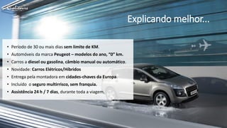 Explicando melhor...
• Período de 30 ou mais dias sem limite de KM.
• Automóveis da marca Peugeot – modelos do ano, “0” km.
• Carros a diesel ou gasolina, câmbio manual ou automático.
• Novidade: Carros Elétricos/Híbridos
• Entrega pela montadora em cidades-chaves da Europa.
• Incluído o seguro multirrisco, sem franquia.
• Assistência 24 h / 7 dias, durante toda a viagem.
 