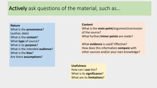 Actively ask questions of the material, such as…
Nature
What is the provenance?
(author, date)
What is the context?
What type of source?
What is its purpose?
What is the intended audience?
What is the bias?
Are there assumptions?
Content
What is the main point/argument/conclusion
of the source?
What further/minor points are made?
What evidence is used? Effective?
How does this information compare with
other sources and/or your own knowledge?
Usefulness
How can I use this?
What is its significance?
What are its limitations?
 