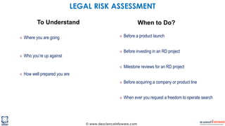 © www.descienceinfoware.com
Where you are going
Who you’re up against
How well prepared you are
Before a product launch
Before investing in an RD project
Milestone reviews for an RD project
Before acquiring a company or product line
When ever you request a freedom to operate search
To Understand When to Do?
LEGAL RISK ASSESSMENT
 