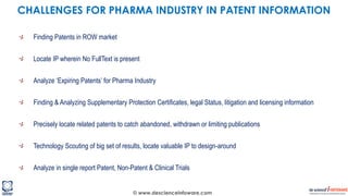 © www.descienceinfoware.com
Finding Patents in ROW market
Locate IP wherein No FullText is present
Analyze ‘Expiring Patents’ for Pharma Industry
Finding & Analyzing Supplementary Protection Certificates, legal Status, litigation and licensing information
Precisely locate related patents to catch abandoned, withdrawn or limiting publications
Technology Scouting of big set of results, locate valuable IP to design-around
Analyze in single report Patent, Non-Patent & Clinical Trials
CHALLENGES FOR PHARMA INDUSTRY IN PATENT INFORMATION
 