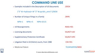 © www.descienceinfoware.com
Examples included in the Description of US Documents /DESX
("3" W +hydroxyl+ W "2" W pyridin_amin? )/DESX
Number of Unique Filings in a Family /NPN
NPN=1 NPN>=5 NPN=10:15
US Reassignments REAS=YES
Licensing documents EG/ACT=LID
Supplementary Protection Certificate EG/ACT=SPC
Litigation filed in US District courts, from 1980 CID=YES
Medicinal Patent TELMISARTAN/MED
COMMAND LINE USE
 