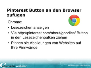 www.eduvision.de/pinterest
Pinterest Button an den Browser
zufügen
Chrome:
• Lesezeichen anzeigen
• Via http://pinterest.com/about/goodies/ Button
in den Lesezeichenbalken ziehen
• Pinnen sie Abbildungen von Websites auf
Ihre Pinnwände
 