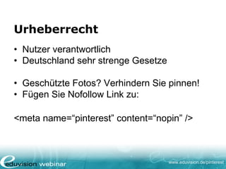 www.eduvision.de/pinterest
Urheberrecht
• Nutzer verantwortlich
• Deutschland sehr strenge Gesetze
• Geschützte Fotos? Verhindern Sie pinnen!
• Fügen Sie Nofollow Link zu:
<meta name=“pinterest” content=“nopin” />
 