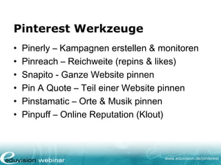 www.eduvision.de/pinterest
Pinterest Werkzeuge
• Pinerly – Kampagnen erstellen & monitoren
• Pinreach – Reichweite (repins & likes)
• Snapito - Ganze Website pinnen
• Pin A Quote – Teil einer Website pinnen
• Pinstamatic – Orte & Musik pinnen
• Pinpuff – Online Reputation (Klout)
 