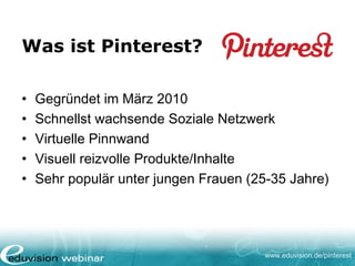 www.eduvision.de/pinterest
Was ist Pinterest?
• Gegründet im März 2010
• Schnellst wachsende Soziale Netzwerk
• Virtuelle Pinnwand
• Visuell reizvolle Produkte/Inhalte
• Sehr populär unter jungen Frauen (25-35 Jahre)
 
