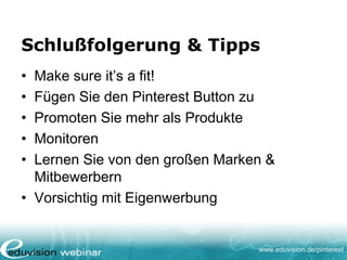www.eduvision.de/pinterest
Schlußfolgerung & Tipps
• Make sure it’s a fit!
• Fügen Sie den Pinterest Button zu
• Promoten Sie mehr als Produkte
• Monitoren
• Lernen Sie von den großen Marken &
Mitbewerbern
• Vorsichtig mit Eigenwerbung
 