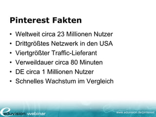 www.eduvision.de/pinterest
Pinterest Fakten
• Weltweit circa 23 Millionen Nutzer
• Drittgrößtes Netzwerk in den USA
• Viertgrößter Traffic-Lieferant
• Verweildauer circa 80 Minuten
• DE circa 1 Millionen Nutzer
• Schnelles Wachstum im Vergleich
 