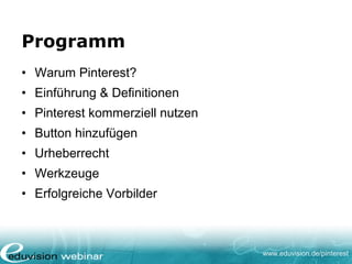 www.eduvision.de/pinterest
Programm
• Warum Pinterest?
• Einführung & Definitionen
• Pinterest kommerziell nutzen
• Button hinzufügen
• Urheberrecht
• Werkzeuge
• Erfolgreiche Vorbilder
 
