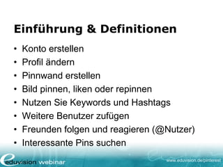 www.eduvision.de/pinterest
Einführung & Definitionen
• Konto erstellen
• Profil ändern
• Pinnwand erstellen
• Bild pinnen, liken oder repinnen
• Nutzen Sie Keywords und Hashtags
• Weitere Benutzer zufügen
• Freunden folgen und reagieren (@Nutzer)
• Interessante Pins suchen
 