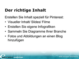 www.eduvision.de/pinterest
Der richtige Inhalt
Erstellen Sie Inhalt speziell für Pinterest:
• Visueller Inhalt/ Slides/ Filme
• Erstellen Sie eigene Infografiken
• Sammeln Sie Diagramme Ihrer Branche
• Fotos und Abbildungen an einen Blog
hinzufügen
 