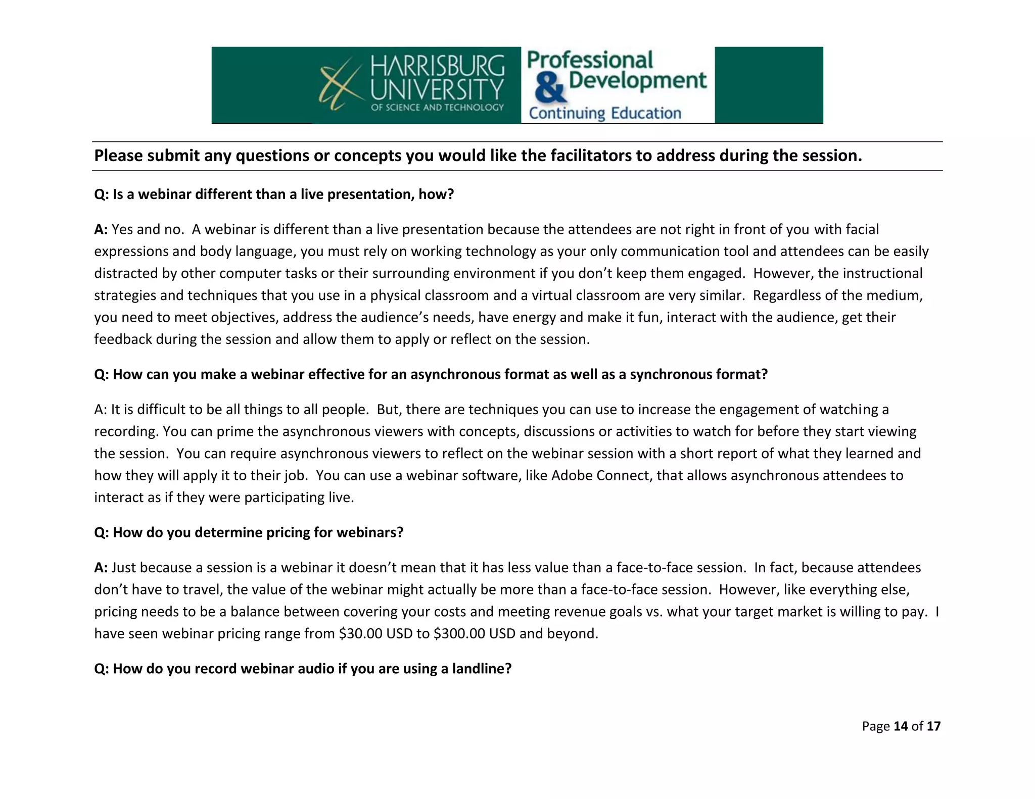 Please submit any questions or concepts you would like the facilitators to address during the session.
Q: Is a webinar different than a live presentation, how?
A: Yes and no. A webinar is different than a live presentation because the attendees are not right in front of you with facial
expressions and body language, you must rely on working technology as your only communication tool and attendees can be easily
distracted by other computer tasks or their surrounding environment if you don’t keep them engaged. However, the instructional
strategies and techniques that you use in a physical classroom and a virtual classroom are very similar. Regardless of the medium,
you need to meet objectives, address the audience’s needs, have energy and make it fun, interact with the audience, get their
feedback during the session and allow them to apply or reflect on the session.
Q: How can you make a webinar effective for an asynchronous format as well as a synchronous format?
A: It is difficult to be all things to all people. But, there are techniques you can use to increase the engagement of watching a
recording. You can prime the asynchronous viewers with concepts, discussions or activities to watch for before they start viewing
the session. You can require asynchronous viewers to reflect on the webinar session with a short report of what they learned and
how they will apply it to their job. You can use a webinar software, like Adobe Connect, that allows asynchronous attendees to
interact as if they were participating live.
Q: How do you determine pricing for webinars?
A: Just because a session is a webinar it doesn’t mean that it has less value than a face-to-face session. In fact, because attendees
don’t have to travel, the value of the webinar might actually be more than a face-to-face session. However, like everything else,
pricing needs to be a balance between covering your costs and meeting revenue goals vs. what your target market is willing to pay. I
have seen webinar pricing range from $30.00 USD to $300.00 USD and beyond.
Q: How do you record webinar audio if you are using a landline?

Page 14 of 17

 
