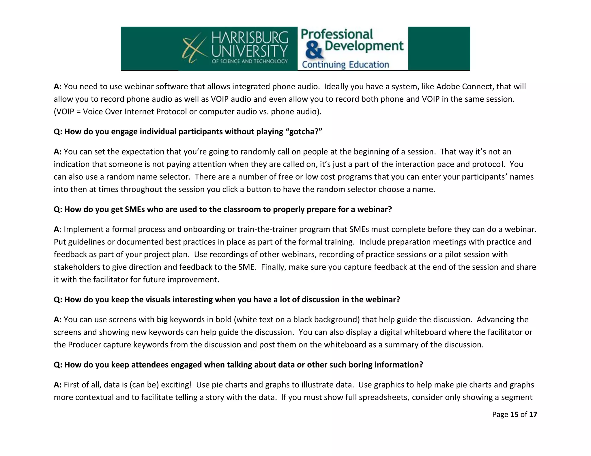 A: You need to use webinar software that allows integrated phone audio. Ideally you have a system, like Adobe Connect, that will
allow you to record phone audio as well as VOIP audio and even allow you to record both phone and VOIP in the same session.
(VOIP = Voice Over Internet Protocol or computer audio vs. phone audio).
Q: How do you engage individual participants without playing “gotcha?”
A: You can set the expectation that you’re going to randomly call on people at the beginning of a session. That way it’s not an
indication that someone is not paying attention when they are called on, it’s just a part of the interaction pace and protocol. You
can also use a random name selector. There are a number of free or low cost programs that you can enter your participants’ names
into then at times throughout the session you click a button to have the random selector choose a name.
Q: How do you get SMEs who are used to the classroom to properly prepare for a webinar?
A: Implement a formal process and onboarding or train-the-trainer program that SMEs must complete before they can do a webinar.
Put guidelines or documented best practices in place as part of the formal training. Include preparation meetings with practice and
feedback as part of your project plan. Use recordings of other webinars, recording of practice sessions or a pilot session with
stakeholders to give direction and feedback to the SME. Finally, make sure you capture feedback at the end of the session and share
it with the facilitator for future improvement.
Q: How do you keep the visuals interesting when you have a lot of discussion in the webinar?
A: You can use screens with big keywords in bold (white text on a black background) that help guide the discussion. Advancing the
screens and showing new keywords can help guide the discussion. You can also display a digital whiteboard where the facilitator or
the Producer capture keywords from the discussion and post them on the whiteboard as a summary of the discussion.
Q: How do you keep attendees engaged when talking about data or other such boring information?
A: First of all, data is (can be) exciting! Use pie charts and graphs to illustrate data. Use graphics to help make pie charts and graphs
more contextual and to facilitate telling a story with the data. If you must show full spreadsheets, consider only showing a segment
Page 15 of 17

 