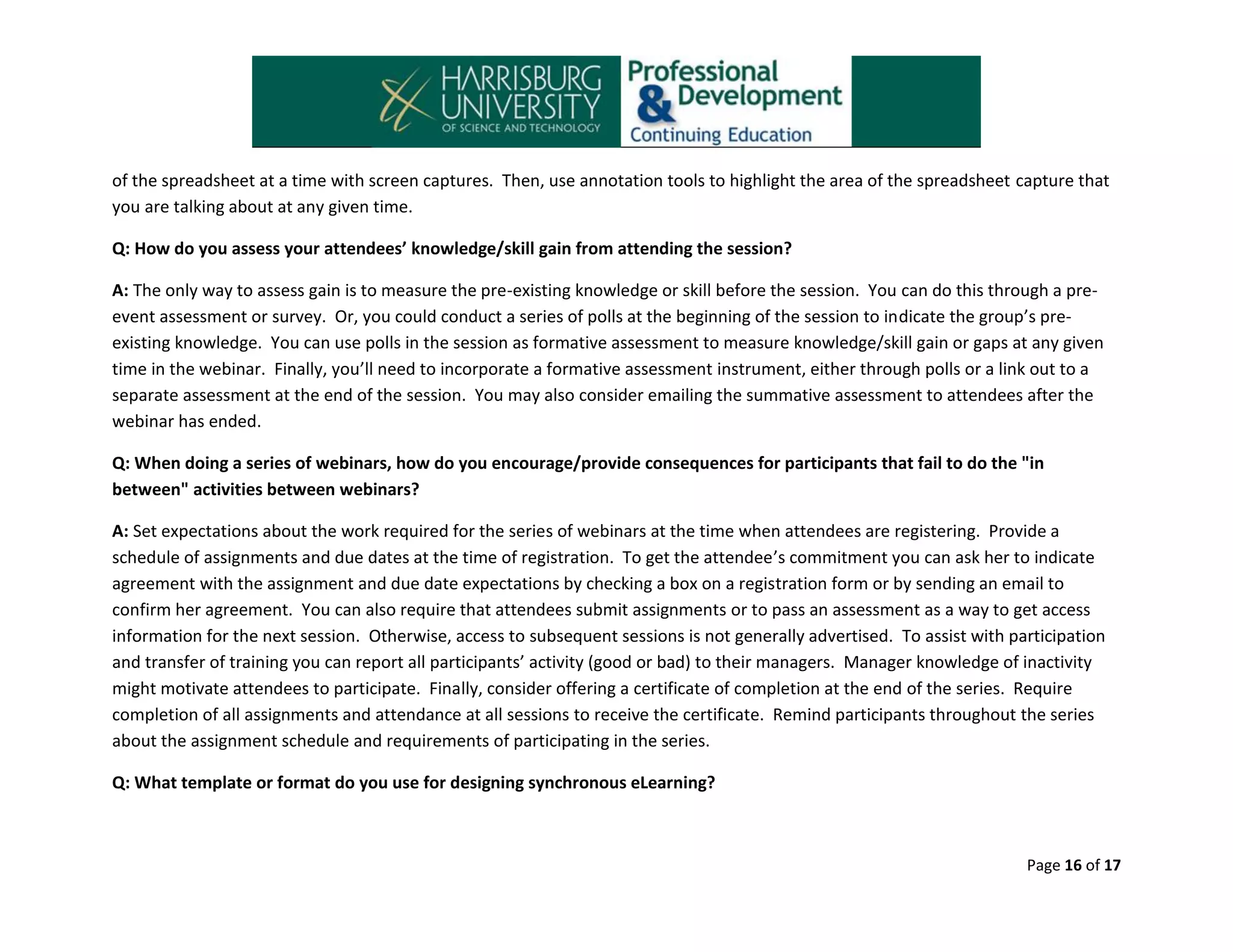 of the spreadsheet at a time with screen captures. Then, use annotation tools to highlight the area of the spreadsheet capture that
you are talking about at any given time.
Q: How do you assess your attendees’ knowledge/skill gain from attending the session?
A: The only way to assess gain is to measure the pre-existing knowledge or skill before the session. You can do this through a preevent assessment or survey. Or, you could conduct a series of polls at the beginning of the session to indicate the group’s preexisting knowledge. You can use polls in the session as formative assessment to measure knowledge/skill gain or gaps at any given
time in the webinar. Finally, you’ll need to incorporate a formative assessment instrument, either through polls or a link out to a
separate assessment at the end of the session. You may also consider emailing the summative assessment to attendees after the
webinar has ended.
Q: When doing a series of webinars, how do you encourage/provide consequences for participants that fail to do the "in
between" activities between webinars?
A: Set expectations about the work required for the series of webinars at the time when attendees are registering. Provide a
schedule of assignments and due dates at the time of registration. To get the attendee’s commitment you can ask her to indicate
agreement with the assignment and due date expectations by checking a box on a registration form or by sending an email to
confirm her agreement. You can also require that attendees submit assignments or to pass an assessment as a way to get access
information for the next session. Otherwise, access to subsequent sessions is not generally advertised. To assist with participation
and transfer of training you can report all participants’ activity (good or bad) to their managers. Manager knowledge of inactivity
might motivate attendees to participate. Finally, consider offering a certificate of completion at the end of the series. Require
completion of all assignments and attendance at all sessions to receive the certificate. Remind participants throughout the series
about the assignment schedule and requirements of participating in the series.
Q: What template or format do you use for designing synchronous eLearning?

Page 16 of 17

 