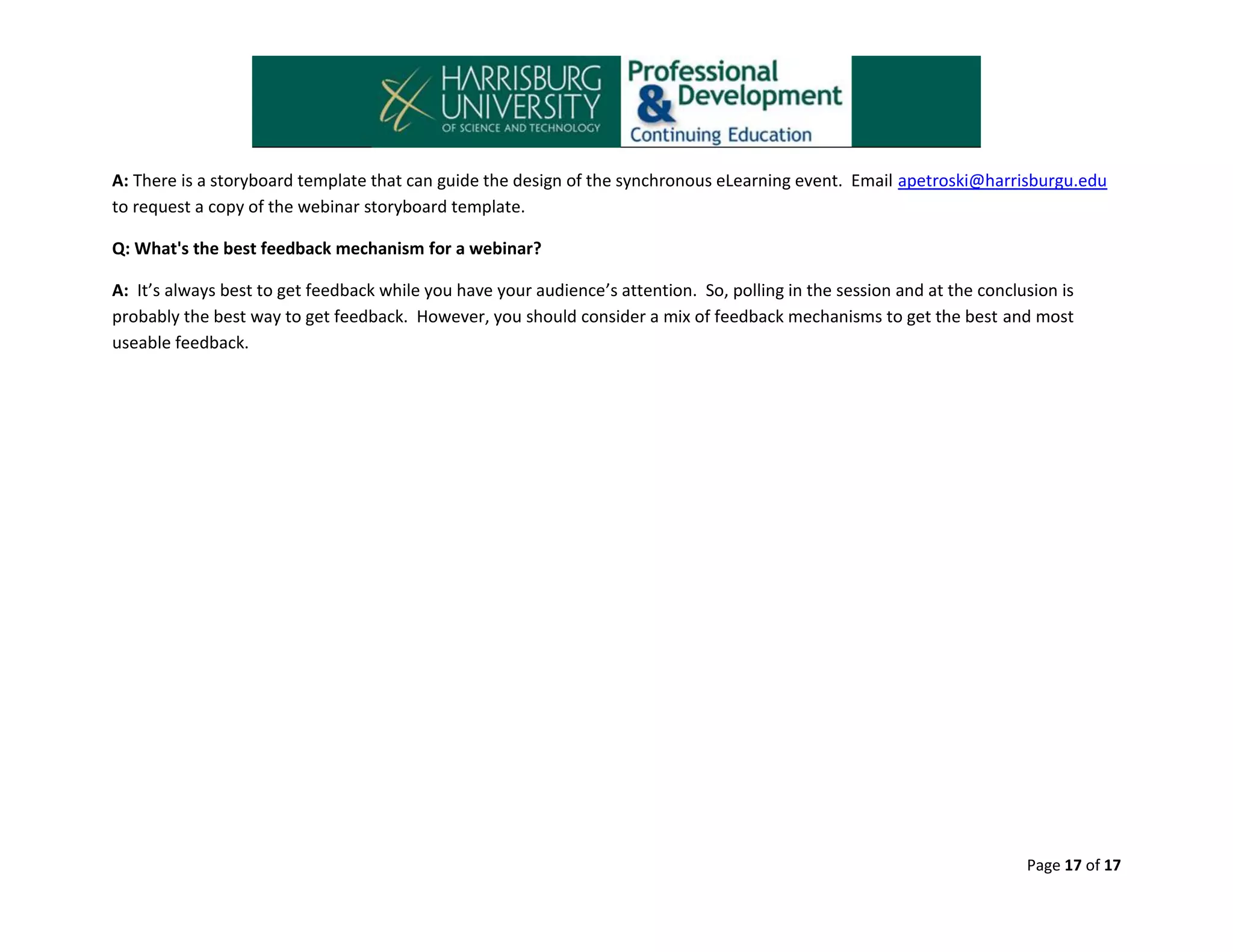 A: There is a storyboard template that can guide the design of the synchronous eLearning event. Email apetroski@harrisburgu.edu
to request a copy of the webinar storyboard template.
Q: What's the best feedback mechanism for a webinar?
A: It’s always best to get feedback while you have your audience’s attention. So, polling in the session and at the conclusion is
probably the best way to get feedback. However, you should consider a mix of feedback mechanisms to get the best and most
useable feedback.

Page 17 of 17

 
