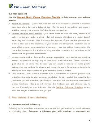 3.2 Management
Use the Demand Metric Webinar Execution Checklist to help manage your webinar
session:
 Record the webinar. Quite often, webinars are more valuable as content in recorded
   form than when they were delivered live.        Plan to record the webinar and make it
   available through your website, YouTube channel or a podcast.
 Facilitate dialogue with attendees. Quite often, webinars have too many attendees to
   make live, two-way audio practical.        But just because attendees are muted doesn’t
   mean they can’t interact.    Use the interactive features of your webinar platform and
   promote their use at the beginning of your session and throughout. Webinars are far
   more effective when communication is two-way. Have the webinar host monitor the
   interaction throughout the session to bring attendee comments and questions to the
   attention of the presenter for response.
 Leverage social media. During a live webinar presentation, post quotes, comments or
   answers to questions through any of your social media channels. Twitter provides a
   great channel for doing this, because you can create a webinar or event specific
   hashtag that you publicize in advance and during the event. Remember to include the
   hashtag on each of your slides for quick reference to the audience.
 Seek feedback. Most webinar platforms have a mechanism for gathering feedback or
   evaluations immediately after a webinar concludes. Certainly exploit this capability, but
   just before you end a webinar, specifically call attention to it and invite the attendees to
   provide feedback.     Doing so will increase the feedback you get, allowing you to
   improve the quality of your webinars. Use the Webinar Evaluation Template to help
   track and analyze the feedback that you get.


4. Post Webinar Event Marketing

4.1 Recommended Follow-up
Following up on attendees to webinars helps ensure you get a return on your investment
in producing them. Document a follow-up plan with timelines or standards and



                                                                                             10
 