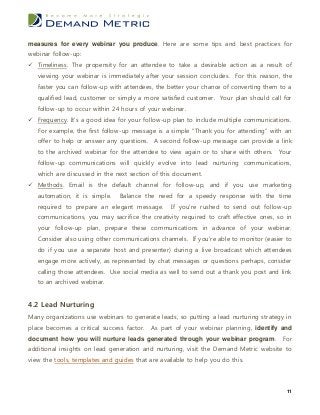 measures for every webinar you produce. Here are some tips and best practices for
webinar follow-up:
 Timeliness. The propensity for an attendee to take a desirable action as a result of
   viewing your webinar is immediately after your session concludes. For this reason, the
   faster you can follow-up with attendees, the better your chance of converting them to a
   qualified lead, customer or simply a more satisfied customer. Your plan should call for
   follow-up to occur within 24 hours of your webinar.
 Frequency. It’s a good idea for your follow-up plan to include multiple communications.
   For example, the first follow-up message is a simple “Thank you for attending” with an
   offer to help or answer any questions. A second follow-up message can provide a link
   to the archived webinar for the attendee to view again or to share with others. Your
   follow-up communications will quickly evolve into lead nurturing communications,
   which are discussed in the next section of this document.
 Methods. Email is the default channel for follow-up, and if you use marketing
   automation, it is simple.    Balance the need for a speedy response with the time
   required to prepare an elegant message.        If you’re rushed to send out follow-up
   communications, you may sacrifice the creativity required to craft effective ones, so in
   your follow-up plan, prepare these communications in advance of your webinar.
   Consider also using other communications channels. If you’re able to monitor (easier to
   do if you use a separate host and presenter) during a live broadcast which attendees
   engage more actively, as represented by chat messages or questions perhaps, consider
   calling those attendees. Use social media as well to send out a thank you post and link
   to an archived webinar.


4.2 Lead Nurturing
Many organizations use webinars to generate leads, so putting a lead nurturing strategy in
place becomes a critical success factor. As part of your webinar planning, identify and
document how you will nurture leads generated through your webinar program.            For
additional insights on lead generation and nurturing, visit the Demand Metric website to
view the tools, templates and guides that are available to help you do this.



                                                                                         11
 