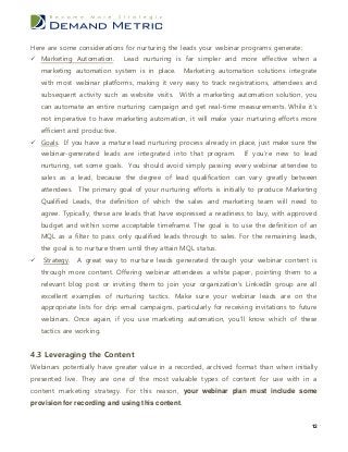 Here are some considerations for nurturing the leads your webinar programs generate:
 Marketing Automation.         Lead nurturing is far simpler and more effective when a
    marketing automation system is in place.       Marketing automation solutions integrate
    with most webinar platforms, making it very easy to track registrations, attendees and
    subsequent activity such as website visits. With a marketing automation solution, you
    can automate an entire nurturing campaign and get real-time measurements. While it’s
    not imperative to have marketing automation, it will make your nurturing efforts more
    efficient and productive.
 Goals. If you have a mature lead nurturing process already in place, just make sure the
    webinar-generated leads are integrated into that program.          If you’re new to lead
    nurturing, set some goals. You should avoid simply passing every webinar attendee to
    sales as a lead, because the degree of lead qualification can vary greatly between
    attendees. The primary goal of your nurturing efforts is initially to produce Marketing
    Qualified Leads, the definition of which the sales and marketing team will need to
    agree. Typically, these are leads that have expressed a readiness to buy, with approved
    budget and within some acceptable timeframe. The goal is to use the definition of an
    MQL as a filter to pass only qualified leads through to sales. For the remaining leads,
    the goal is to nurture them until they attain MQL status.
   Strategy.   A great way to nurture leads generated through your webinar content is
    through more content. Offering webinar attendees a white paper, pointing them to a
    relevant blog post or inviting them to join your organization’s LinkedIn group are all
    excellent examples of nurturing tactics. Make sure your webinar leads are on the
    appropriate lists for drip email campaigns, particularly for receiving invitations to future
    webinars. Once again, if you use marketing automation, you’ll know which of these
    tactics are working.


4.3 Leveraging the Content
Webinars potentially have greater value in a recorded, archived format than when initially
presented live. They are one of the most valuable types of content for use with in a
content marketing strategy. For this reason, your webinar plan must include some
provision for recording and using this content.


                                                                                              12
 