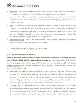  Recording. Your webinar platform should have features for recording and editing your
   live webinars. Learn to use these features when you present a live webinar.
 Sharing.   If you have a YouTube channel, publish your archived webinars there. In
   addition, publicize the availability of archived webinars through any other social media
   channels you use.
 Web.    In addition to making your webinar content available through social media
   channels, provide links to it from your website. You may choose to embed a player on
   your website to provide easy access to archived webcasts or simply link to recordings
   on your YouTube channel.       However you choose to provide access, provide full
   descriptions of them on your website for SEO purposes.
 Newsletter or blog. If you have an eNewsletter, blog or both, reference your archived
   webinars in that content and provide links to them.


5. Goals, Measures, Targets, & Initiatives

5.1 Key Performance Indicators
Identify and track a set of metrics or Key Performance Indicators (KPIs) that will help
you understand how effective your webinar program is. You should select KPIs that link
to the goals you established for your webinar program. Use the Demand Metric Webinar
Metrics Dashboard to help you identify and track your KPIs. Here are examples of KPIs
you can consider for use:
 Registration numbers. Be aware that different types of webinars will draw different kinds
   of viewers. A product demo webinar may attract more viewers who are less patient to
   absorb a lot of content, while an educational webinar can attract fewer attendees but
   who are highly motivated to learn.       As you establish a favorable reputation for
   producing quality webinars, your registration numbers should improve.
 Live attendees. It’s always reassuring to have a live audience, so measure the numbers
   as well as the percentage of registrants who attended live. Related KPIs are the number
   of live attendees who viewed the full presentation, or the number who actively watched.
   It is typical for between 40 and 60 percent of people who register to attend a live



                                                                                         13
 