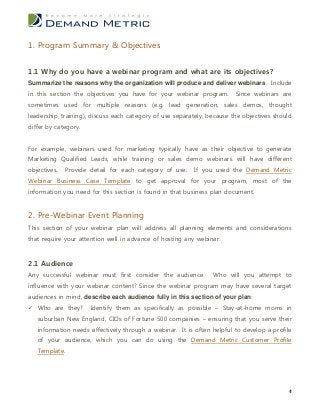 1. Program Summary & Objectives


1.1 Why do you have a webinar program and what are its objectives?
Summarize the reasons why the organization will produce and deliver webinars. Include
in this section the objectives you have for your webinar program.        Since webinars are
sometimes used for multiple reasons (e.g. lead generation, sales demos, thought
leadership, training), discuss each category of use separately, because the objectives should
differ by category.


For example, webinars used for marketing typically have as their objective to generate
Marketing Qualified Leads, while training or sales demo webinars will have different
objectives.   Provide detail for each category of use.    If you used the Demand Metric
Webinar Business Case Template to get approval for your program, most of the
information you need for this section is found in that business plan document.


2. Pre-Webinar Event Planning
This section of your webinar plan will address all planning elements and considerations
that require your attention well in advance of hosting any webinar.


2.1 Audience
Any successful webinar must first consider the audience.         Who will you attempt to
influence with your webinar content? Since the webinar program may have several target
audiences in mind, describe each audience fully in this section of your plan:
 Who are they?       Identify them as specifically as possible – Stay-at-home moms in
   suburban New England, CIOs of Fortune 500 companies – ensuring that you serve their
   information needs effectively through a webinar. It is often helpful to develop a profile
   of your audience, which you can do using the Demand Metric Customer Profile
   Template.




                                                                                            4
 