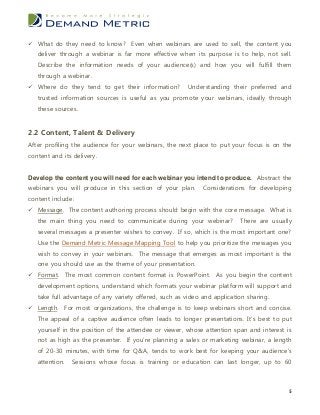  What do they need to know? Even when webinars are used to sell, the content you
   deliver through a webinar is far more effective when its purpose is to help, not sell.
   Describe the information needs of your audience(s) and how you will fulfill them
   through a webinar.
 Where do they tend to get their information?          Understanding their preferred and
   trusted information sources is useful as you promote your webinars, ideally through
   these sources.


2.2 Content, Talent & Delivery
After profiling the audience for your webinars, the next place to put your focus is on the
content and its delivery.


Develop the content you will need for each webinar you intend to produce. Abstract the
webinars you will produce in this section of your plan.      Considerations for developing
content include:
 Message. The content authoring process should begin with the core message. What is
   the main thing you need to communicate during your webinar?            There are usually
   several messages a presenter wishes to convey. If so, which is the most important one?
   Use the Demand Metric Message Mapping Tool to help you prioritize the messages you
   wish to convey in your webinars. The message that emerges as most important is the
   one you should use as the theme of your presentation.
 Format. The most common content format is PowerPoint. As you begin the content
   development options, understand which formats your webinar platform will support and
   take full advantage of any variety offered, such as video and application sharing.
 Length. For most organizations, the challenge is to keep webinars short and concise.
   The appeal of a captive audience often leads to longer presentations. It’s best to put
   yourself in the position of the attendee or viewer, whose attention span and interest is
   not as high as the presenter. If you’re planning a sales or marketing webinar, a length
   of 20-30 minutes, with time for Q&A, tends to work best for keeping your audience’s
   attention.   Sessions whose focus is training or education can last longer, up to 60



                                                                                          5
 
