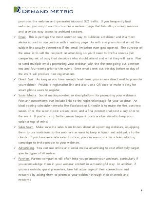 promotes the webinar and generates inbound SEO traffic. If you frequently host
   webinars, you might want to consider a webinar page that lists all upcoming sessions
   and provides easy access to archived sessions.
 Email. This is perhaps the most common way to publicize a webinar, and it almost
   always is used in conjunction with a landing page. As with any promotional email, the
   subject line usually determines if the email invitation even gets opened. The purpose of
   the email is to sell the recipient on attending, so you’ll need to draft a concise yet
   compelling set of copy that describes who should attend and what they will learn. Plan
   to send multiple emails promoting your webinar, with the first one going out between
   two and four weeks prior to the event. Even emails sent out the day before or day of
   the event will produce new registrations.
 Direct Mail. As long as you have enough lead-time, you can use direct mail to promote
   you webinar. Provide a registration link and also use a QR code to make it easy for
   smart phone users to register.
 Social Media. Social media provides an ideal platform for promoting your webinars.
   Post announcements that include links to the registration page for your webinar. An
   ideal posting schedule networks like Facebook or LinkedIn is to make the first post two
   weeks prior, the second post a week prior, and a final promotional post a day prior to
   the event. If you’re using Twitter, more frequent posts are beneficial to keep your
   webinar top-of-mind.
 Sales team. Make sure the sales team knows about all upcoming webinars, equipping
   them to use invitations to the webinars as ways to keep in touch and add value to the
   clients. If you have an inside sales function, you can even consider a telemarketing
   campaign to invite people to your webinars.
 Advertising. You can use online and social media advertising to cost effectively target
   specific types of attendees.
 Partners. Partner companies will often help you promote your webinars, particularly if
   you acknowledge them in your webinar content in a meaningful way. In addition, if
   you use outside, guest presenters, take full advantage of their connections and
   networks by asking them to promote your webinar through their channels and
   networks.


                                                                                             8
 