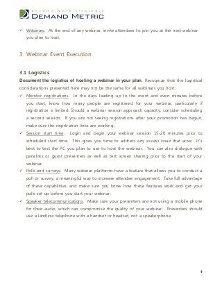  Webinars. At the end of any webinar, invite attendees to join you at the next webinar
   you plan to host.


3. Webinar Event Execution


3.1 Logistics
Document the logistics of hosting a webinar in your plan. Recognize that the logistical
considerations presented here may not be the same for all webinars you host:
 Monitor registrations. In the days leading up to the event and even minutes before
   you start, know how many people are registered for your webinar, particularly if
   registration is limited. Should a webinar session approach capacity, consider scheduling
   a second session. If you are not seeing registrations after your promotion has begun,
   make sure the registration links are working.
 Session start time.    Login and begin your webinar session 15-20 minutes prior to
   scheduled start time. This gives you time to address any access issue that arise. It’s
   best to test the PC you plan to use to host the webinar. You can also dialogue with
   panelists or guest presenters as well as test screen sharing prior to the start of your
   webinar.
 Polls and surveys. Many webinar platforms have a feature that allows you to conduct a
   poll or survey, a meaningful way to increase attendee engagement. Take full advantage
   of these capabilities, and make sure you know how these features work and get your
   polls set up before you start your webinar.
 Speaker telecommunications. Make sure your presenters are not using a mobile phone
   for their audio, which can compromise the quality of your webinar. Presenters should
   use a landline telephone with a handset or headset, not a speakerphone.




                                                                                          9
 