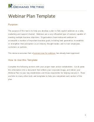 Webinar Plan Template
Purpose

The purpose of this tool is to help you develop a plan to fully exploit webinars as a sales,
marketing and support channel. Webinars are a very influential type of content, capable of
meeting multiple business objectives. Organizations have embraced webinars to
accomplish a number of important business goals, including lead generation, to establish
or strengthen their perception as an industry thought leader, and to train employees,
customers or partners.


This resource assumes that a business case for webinars has already been approved.


How to Use this Template

Complete the following sections with your project team and/or stakeholders. Cut & paste
this information into a document that reflects your corporate image, and deliver your
Webinar Plan to your key stakeholders and those responsible for helping execute it. There
are links to many other tools and templates to help you completed each section of the
plan.




                                                                                               1
 