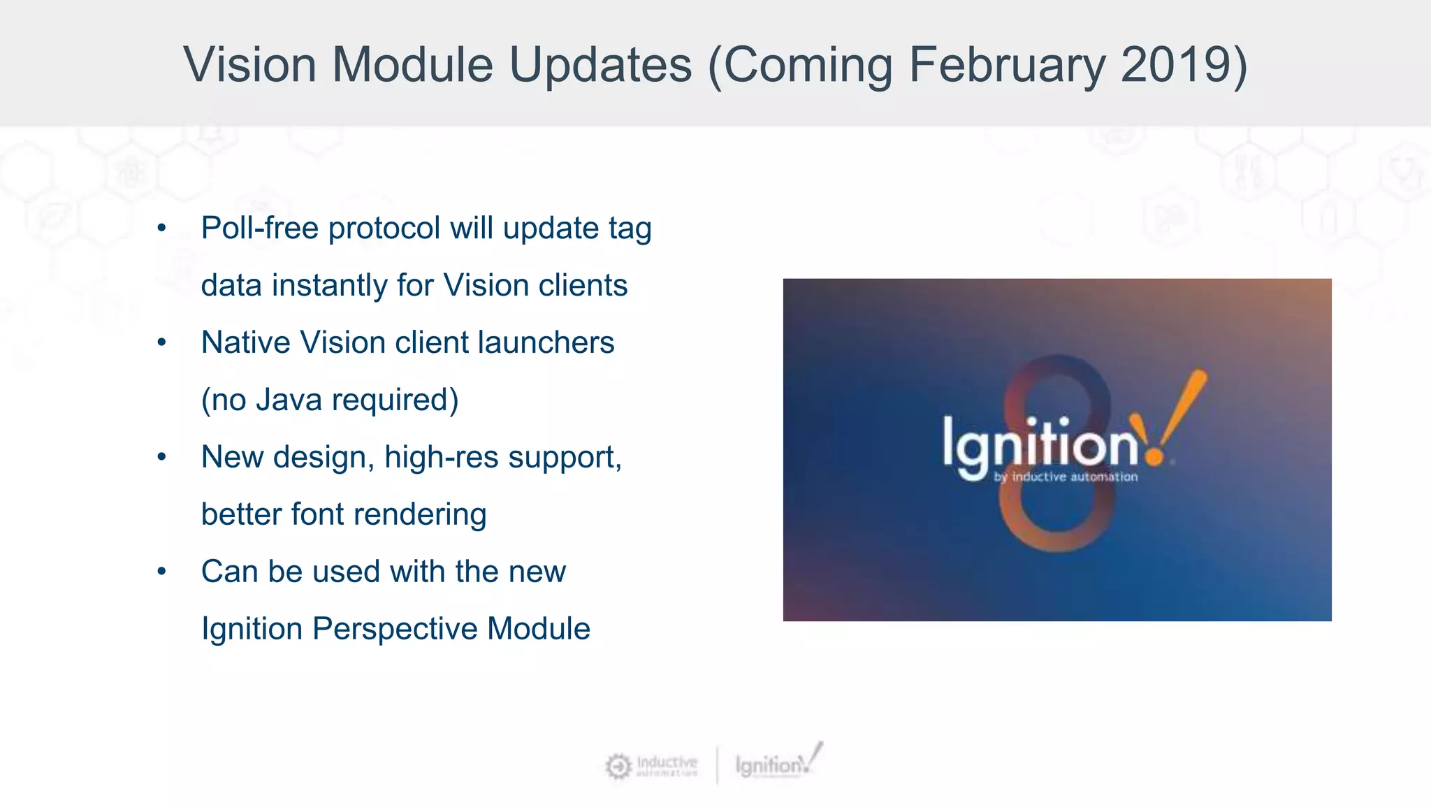 Vision Module Updates (Coming February 2019)
• Poll-free protocol will update tag
data instantly for Vision clients
• Native Vision client launchers
(no Java required)
• New design, high-res support,
better font rendering
• Can be used with the new
Ignition Perspective Module
 