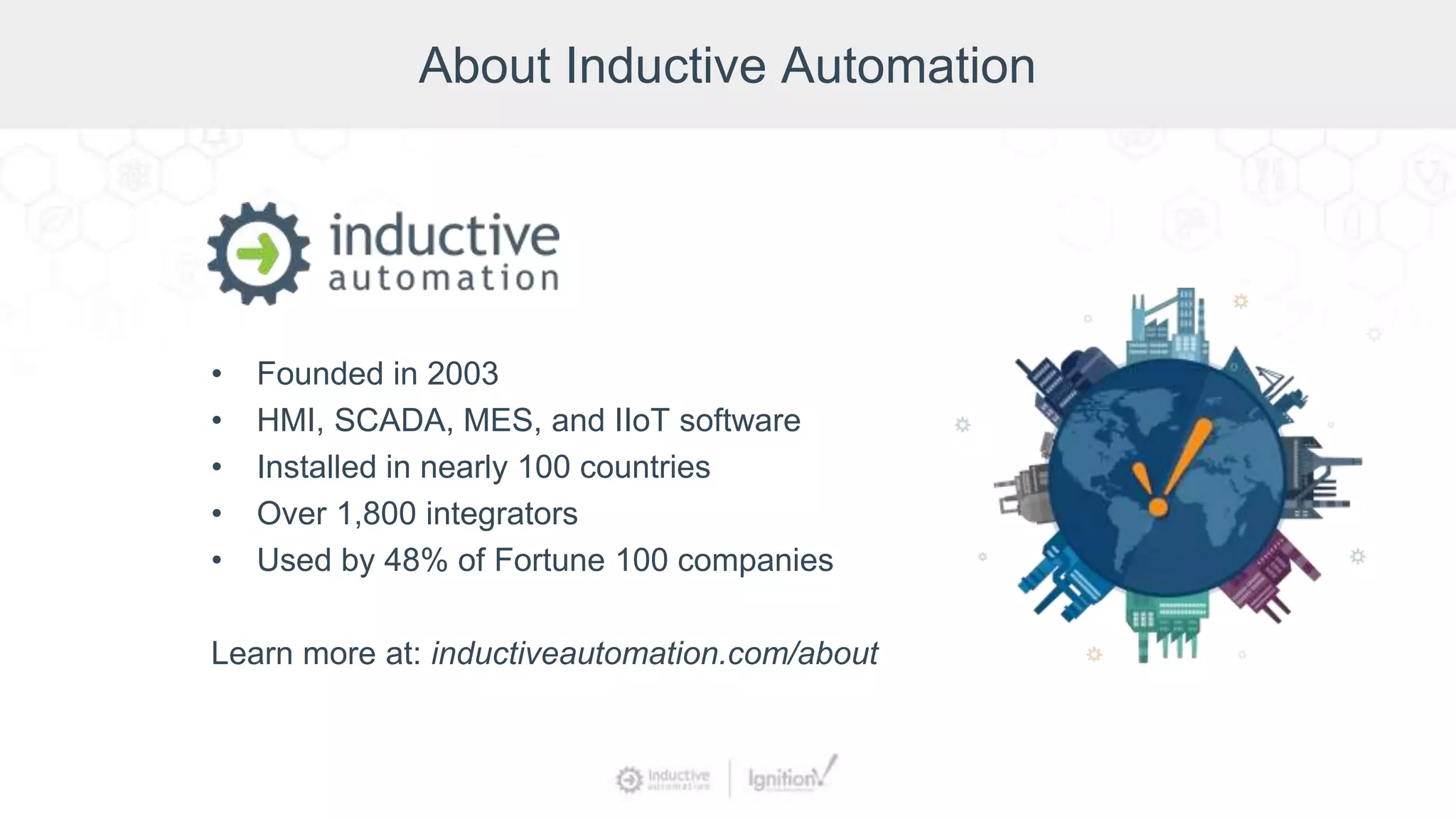 About Inductive Automation
• Founded in 2003
• HMI, SCADA, MES, and IIoT software
• Installed in nearly 100 countries
• Over 1,800 integrators
• Used by 48% of Fortune 100 companies
Learn more at: inductiveautomation.com/about
 